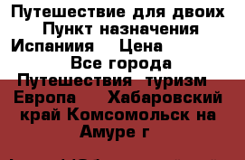 Путешествие для двоих  › Пункт назначения ­ Испаниия  › Цена ­ 83 000 - Все города Путешествия, туризм » Европа   . Хабаровский край,Комсомольск-на-Амуре г.